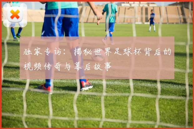 独家专访:揭秘世界足球杯背后的视频传奇与幕后故事