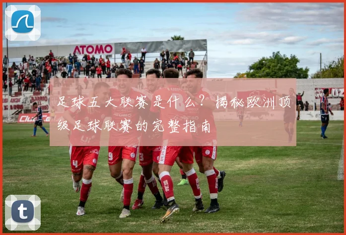 足球五大联赛是什么？揭秘欧洲顶级足球联赛的完整指南