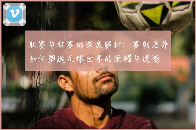 联赛与杯赛的深度解析：赛制差异如何塑造足球世界的荣耀与遗憾
