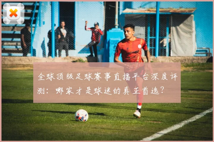 全球顶级足球赛事直播平台深度评测：哪家才是球迷的真正首选？