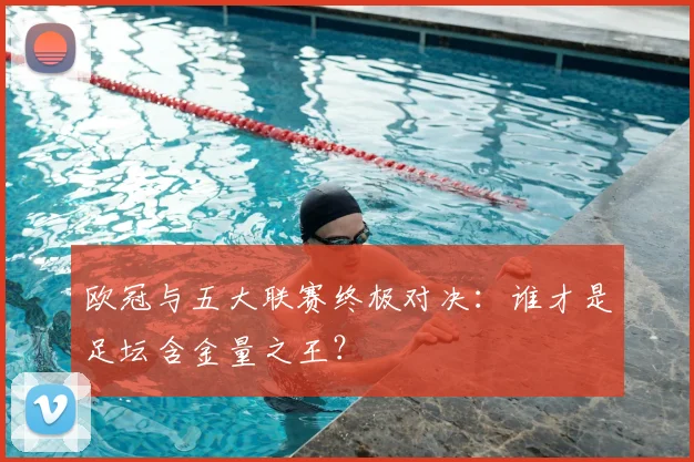 欧冠与五大联赛终极对决：谁才是足坛含金量之王？