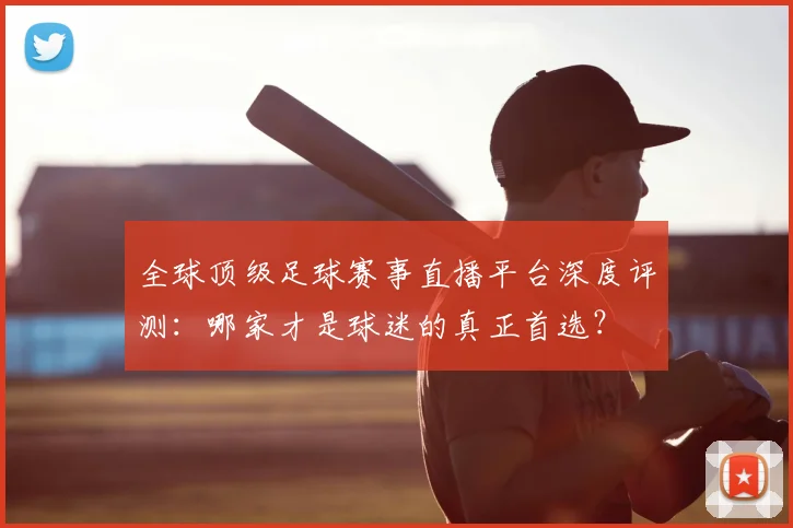 全球顶级足球赛事直播平台深度评测:哪家才是球迷的真正首选?