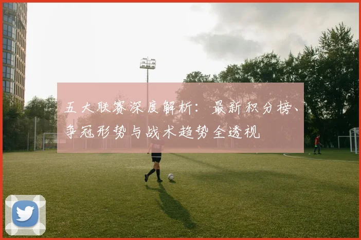 五大联赛深度解析:最新积分榜、争冠形势与战术趋势全透视