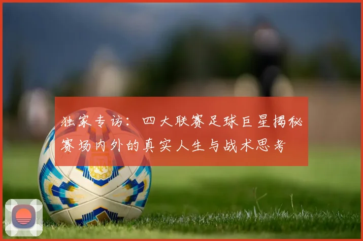 独家专访：四大联赛足球巨星揭秘赛场内外的真实人生与战术思考