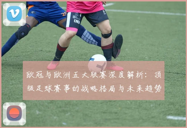 欧冠与欧洲五大联赛深度解析:顶级足球赛事的战略格局与未来趋势