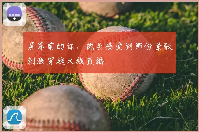 屏幕前的你,能否感受到那份紧张刺激穿越火线直播