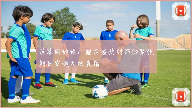 屏幕前的你，能否感受到那份紧张刺激穿越火线直播