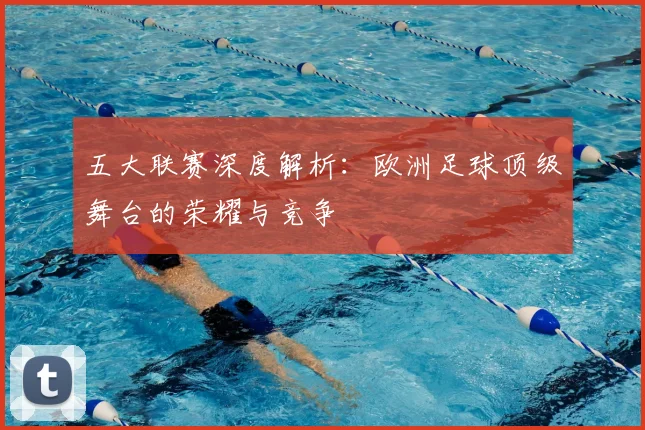 五大联赛深度解析：欧洲足球顶级舞台的荣耀与竞争